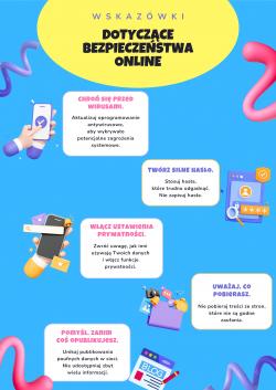Dni Bezpiecznego Internetu - plakat dotyczący bezpieczeństwa online. Chroń się przed wirusami – aktualizuj oprogramowanie antywirusowe, aby wykrywało potencjalne zagrożenia systemowe. Twórz silne hasła – stosuj hasła, które trudno odgadnąć. Nie zapisuj hasła. Włącz ustawienia prywatności – zwróć uwagę jak inni używają Twoich danych i włącz ustawienia prywatności. Uważaj, co pobierasz – nie pobieraj treści ze stron, które nie są godne zaufania. Pomyśl zanim coś opublikujesz – unikaj publikowania poufnych danych w sieci. Nie udostępniaj zbyt wielu informacji.