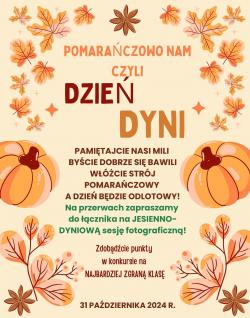 Pomarańczowo nam czyli Dzień Dyni. Pamiętajcie nasi mili byście dobrze się bawili. Włóżcie strój pomarańczowy, a dzień będzie odlotowy! Na przerwach zapraszamy do łącznika na jesienno-dyniową sesję fotograficzną! Zdobądźcie punkty w konkursie na najbardziej zgraną klasę. 31 października 2024r.