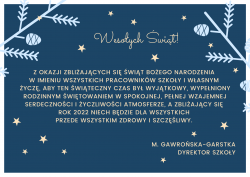 Wesołych Świąt! Z okazji zbliżających się Świąt Bożego Narodzenia w imieniu wszystkich pracowników szkoły i własnym życzę, aby ten świąteczny czas był wyjątkowy, wypełniony rodzinnym świętowaniem w spokojnej, pełnej wzajemnej serdeczności i życzliwości atmosferze. A zbliżający się rok 2022 niech będzie dla wszystkich przede wszystkim zdrowy i szczęśliwy. M. Gawrońska-Garstka dyrektor szkoły