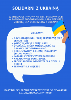 Solidarni z Ukrainą. Szkoła Podstawowa nr 1 im. Jana Pawła II w Tanowie Podgórnym ogłasza pierwszą zbiórkę dla uchodźców z Ukrainy. Zbieramy: gazy, opatrunki, folię termiczną (bez lekarstw!), wodę w małych butelkach, żywność, którą można zjeść na granicy (bez gotowania!), koce, śpiwory, bieliznę i skarpety (tylko nowe!), latarki z zapasowymi bateriami, naładowane powerbanki, środki higieny osobistej dla dzieci i kobiet, termosy 1l i większe. Dary należy przekazywać woźnym do czwartku 3.03.2022 do godziny 10:00.