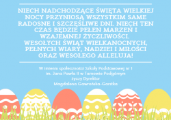 Niech nadchodzące święta Wielkiej Nocy przyniosą wszystkim same radosne i szczęśliwe dni. Niech ten czas będzie pełen marzeń i wzajemnej życzliwości. Wesołych Świąt Wielkanocnych, pełnych wiary, nadziei i miłości oraz Wesołego Alleluja! W imieniu społeczności Szkoły Podstawowej nr 1 im. Jana Pawła II w Tarnowie Podgórnym życzy Dyrektor.