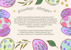 Życzenia Wielkanocne - Niech nadchodzące Święta Wielkiej Nocy przyniosą wszystkim same radosne i szczęśliwe dni, niech ten czas będzie wypełniony wzajemną życzliwością. Wesołych Świąt Wielkanocnych pełnych wiary, nadziei i miłości oraz Wesołego Alleluja! W imieniu całej społeczności szkolnej Dyrektor Szkoły Podstawowej nr 1 im. Jana Pawła II w Tarnowie Podgórnym.