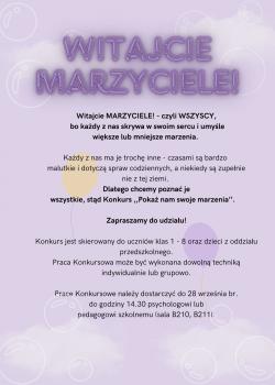 Konkurs "Pokaż nam swoje marzenia" - plakat. Witajcie Marzyciele! - czyli wszyscy, bo każdy z nas skrywa w swoim sercu i umyśle większe lub mniejsze marzenia. Każdy z nas ma je trochę inne - czasami są bardzo malutkie i dotyczą spraw codziennych, a niekiedy są zupełnie nie z tej ziemi. Dlatego chcemy poznać je wszystkie, stąd Konkurs "Pokaż nam swoje marzenia". Zapraszamy do udziału! Konkurs jest skierowany do uczniów klas 1-8 oraz dzieci z oddziału przedszkolnego. Praca Konkursowa może byc wykonana dowolną techniką indywidualnie lub grupowo. Prace konkursowe należy dostarczyć do 28 września br. do godziny 14:30 psychologowi lub pedagogowi szkolnemu (sala B210, B211).